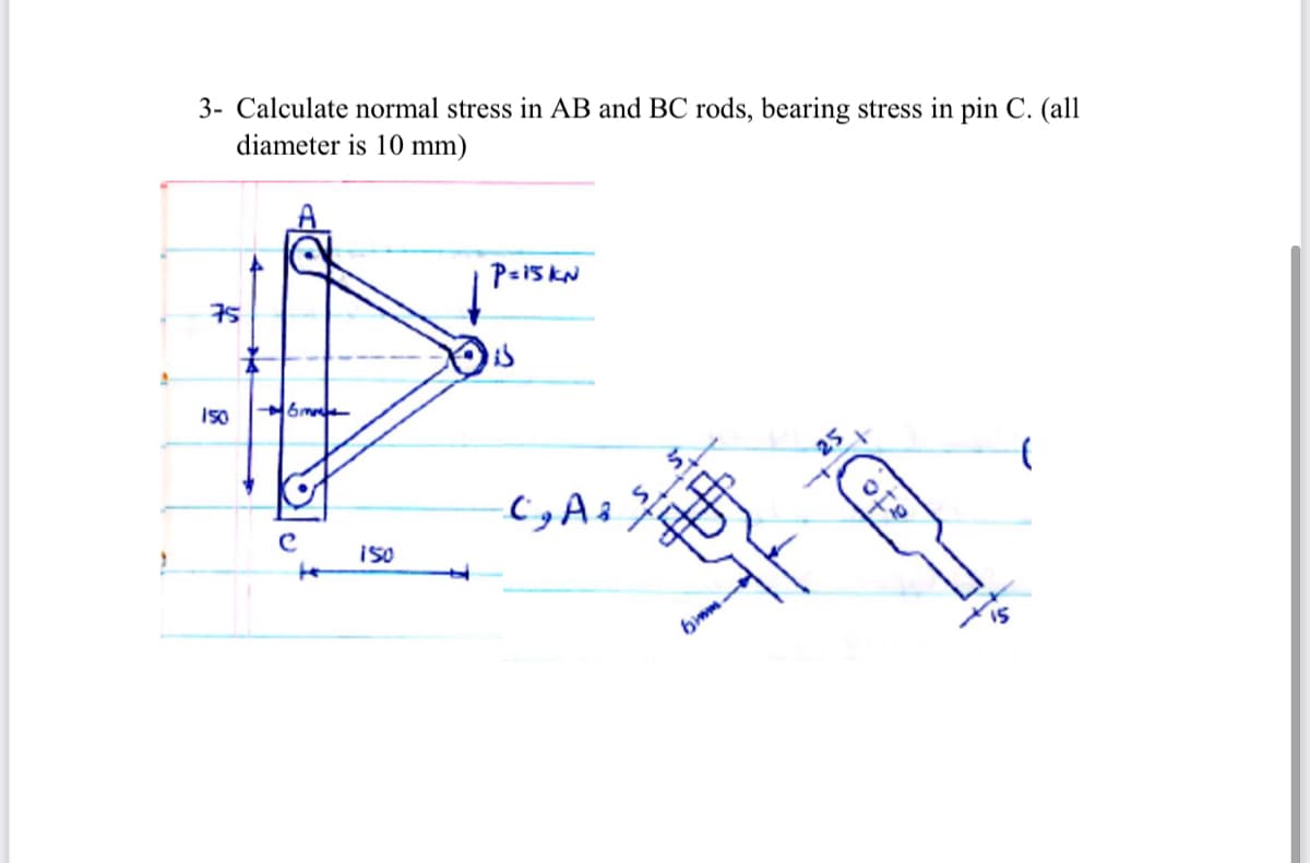 3- Calculate normal stress in AB and BC rods, bearing stress in pin C. (all
diameter is 10 mm)
A
75
is
150
6me
25
i50
