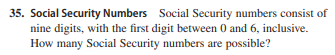 35. Social Security Numbers Social Security numbers consist of
nine digits, with the first digit between 0 and 6, inclusive.
How many Social Security numbers are possible?
