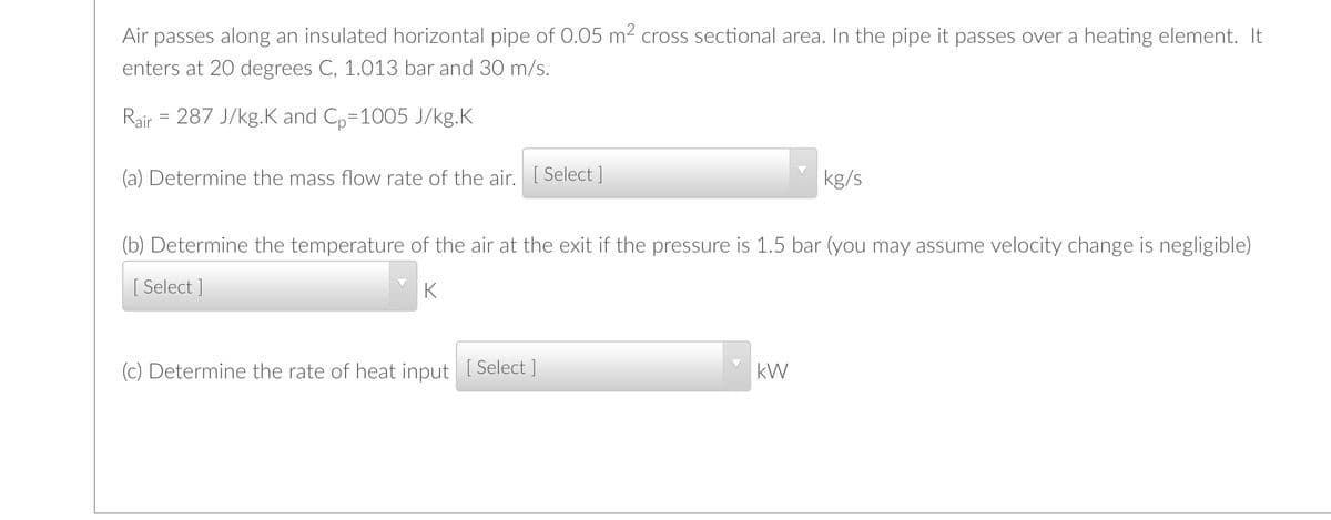 Air passes along an insulated horizontal pipe of 0.05 m2 cross sectional area. In the pipe it passes over a heating element. It
enters at 20 degrees C, 1.013 bar and 30 m/s.
Rair = 287 J/kg.K and C,=1005 J/kg.K
(a) Determine the mass flow rate of the air. [ Select ]
kg/s
(b) Determine the temperature of the air at the exit if the pressure is 1.5 bar (you may assume velocity change is negligible)
[ Select ]
K
(c) Determine the rate of heat input [ Select ]
kW
