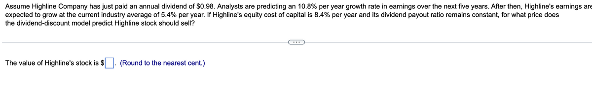 Assume Highline Company has just paid an annual dividend of $0.98. Analysts are predicting an 10.8% per year growth rate in earnings over the next five years. After then, Highline's earnings are
expected to grow at the current industry average of 5.4% per year. If Highline's equity cost of capital is 8.4% per year and its dividend payout ratio remains constant, for what price does
the dividend-discount model predict Highline stock should sell?
The value of Highline's stock is $
(Round to the nearest cent.)