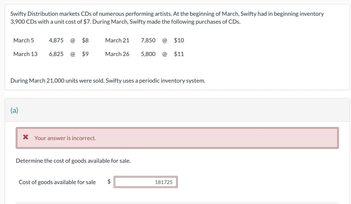 Swifty Distribution markets CDs of numerous performing artists. At the beginning of March, Swifty had in beginning inventory
3,900 CDs with a unit cost of $7. During March, Swifty made the following purchases of CDs.
March 5
March 13
4,875
(a)
6,825
$8
$9
March 21
X Your answer is incorrect.
March 26
During March 21,000 units were sold. Swifty uses a periodic inventory system.
Determine the cost of goods available for sale.
7,850 @ $10
$11
Cost of goods available for sale $
5,800
181725