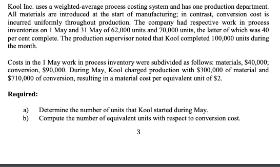 Kool Inc. uses a weighted-average process costing system and has one production department.
All materials are introduced at the start of manufacturing; in contrast, conversion cost is
incurred uniformly throughout production. The company had respective work in process
inventories on 1 May and 31 May of 62,000 units and 70,000 units, the latter of which was 40
per cent complete. The production supervisor noted that Kool completed 100,000 units during
the month.
Costs in the 1 May work in process inventory were subdivided as follows: materials, $40,000;
conversion, $90,000. During May, Kool charged production with $300,000 of material and
$710,000 of conversion, resulting in a material cost per equivalent unit of $2.
Required:
a) Determine the number of units that Kool started during May.
b) Compute the number of equivalent units with respect to conversion cost.
3
