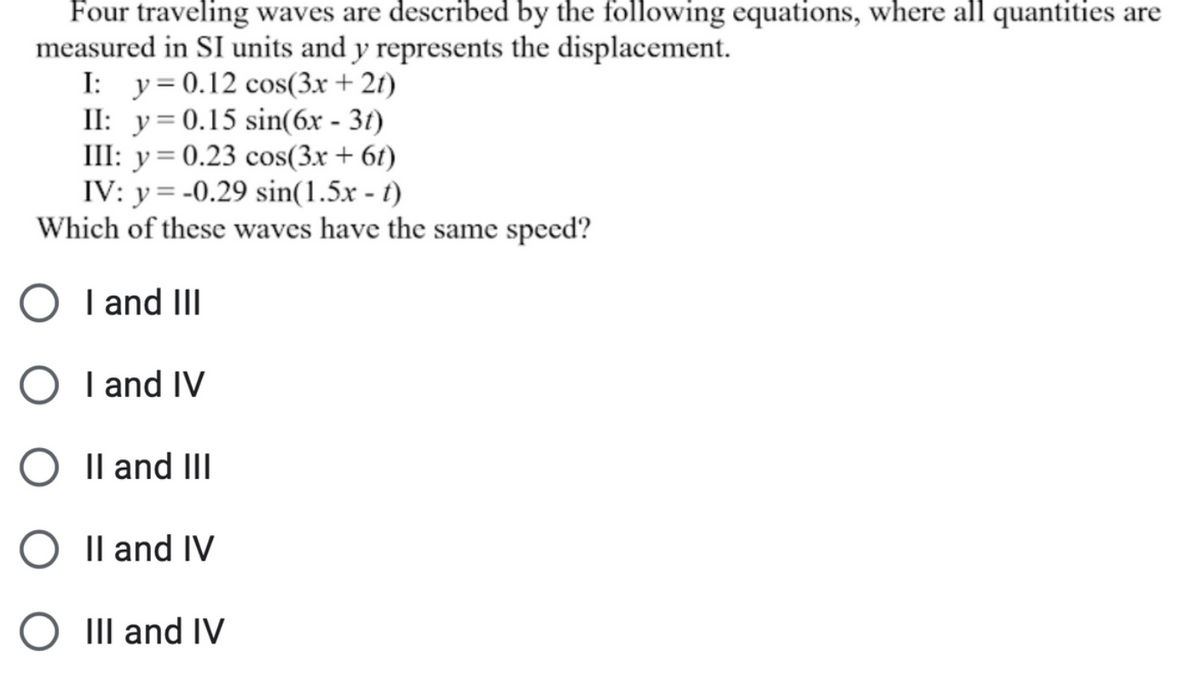 Four traveling waves are described by the following equations, where all quantities are
measured in SI units and y represents the displacement.
I: y=0.12 cos(3x + 21)
II: y=0.15 sin(6x - 31)
III: y= 0.23 cos(3x + 6t)
IV: y = -0.29 sin(1.5x - t)
Which of these waves have the same speed?
O I and II
O I and IV
Il and III
Il and IV
III and IV

