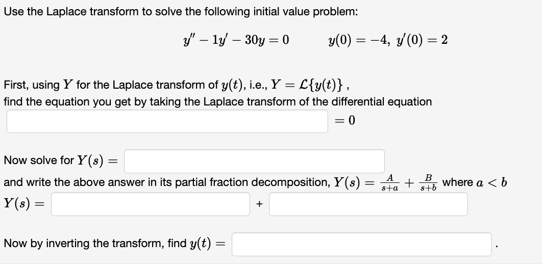 Use the Laplace transform to solve the following initial value problem:
y" - 1y - 30y = 0
First, using Y for the Laplace transform of y(t), i.e., Y = = L{y(t)},
find the equation you get by taking the Laplace transform of the differential equation
= 0
y(0) = −4, y'(0) = 2
Now solve for Y(s) =
and write the above answer in its partial fraction decomposition, Y(s)
Y(s) =
Now by inverting the transform, find y(t) =
=
+
A
s+a
+
B
s+b
where a < b