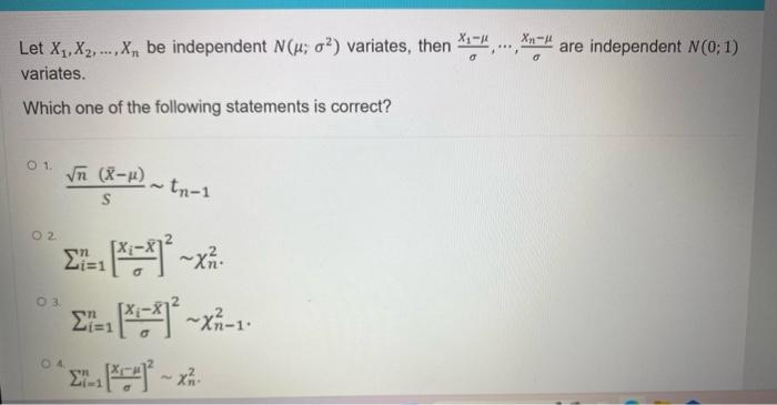 Let X₁, X2,...,X, be independent N(μ; 2) variates, then *₁-". are independent N(0; 1)
variates.
Which one of the following statements is correct?
01. √ (x-μ)
S
02
03
Σ=1 [X=²1²³₁
[*-*1².
Σ=1
Σ-[*]²-X-
04
tn-1
21-1
~XZ.
~Xn-1.
***
Xn-H