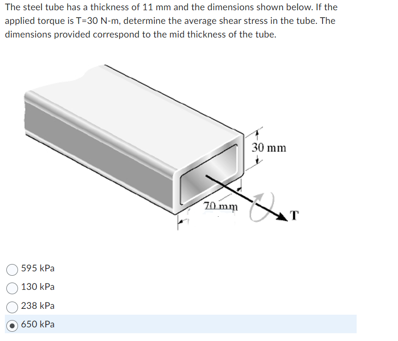 The steel tube has a thickness of 11 mm and the dimensions shown below. If the
applied torque is T=30 N-m, determine the average shear stress in the tube. The
dimensions provided correspond to the mid thickness of the tube.
595 kPa
130 kPa
238 kPa
650 kPa
70 mm
30 mm
Q T