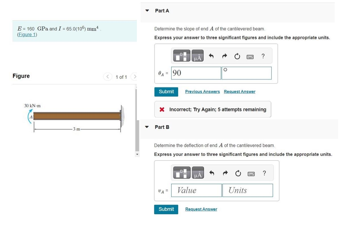 E = 160 GPa and I = 65.0(106) mm²
(Figure 1)
Figure
30 kN-m
3 m
1 of 1
Part A
Determine the slope of end A of the cantilevered beam.
Express your answer to three significant figures and include the appropriate units.
0A = 90
Submit
Part B
μA
VA =
X Incorrect; Try Again; 5 attempts remaining
Submit
Previous Answers Request Answer
Determine the deflection of end A of the cantilevered beam.
Express your answer to three significant figures and include the appropriate units.
O
μA
Value
Request Answer
?
Units
?