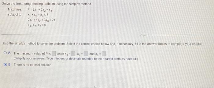 Solve the linear programming problem using the simplex method
Maximize
subject to
P=9x₁ +2X₂ X3
X₁ X₂ X3 58
2x₁ +4x₂+3x3 524
Ха, Ж.2, Ху 20
Use the simplex method to solve the problem. Select the correct choice below and, if necessary, fill in the answer boxes to complete your choice.
OA. The maximum value of P is when X₁ x₂ = and X₂ =
(Simplify your answers Type integers or decimals rounded to the nearest tenth as needed.)
B. There is no optimal solution