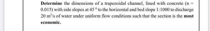 Determine the dimensions of a trapezoidal channel, lined with concrete (n =
0.015) with side slopes at 45 ° to the horizontal and bed slope 1:1000 to discharge
20 m³/s of water under uniform flow conditions such that the section is the most
economic.