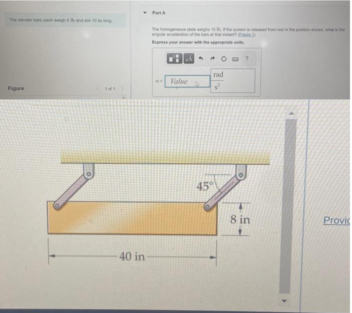 The slender bars each weigh 4 lb and are 10 in long
Figure
1 of 1
40 in
Part A
The homogeneous plate weighs 10 lb. If the system is released from rest in the position shown, what is the
angular acceleration of the bars at that instant? (Figure 1)
Express your answer with the appropriate units.
a
HA
Value
rad
45°
?
8 in
Provic