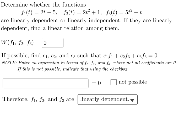 Determine whether the functions
fi(t) = 2t 5, f2(t) = 2t² +1, f3(t) = 5t² + t
are linearly dependent or linearly independent. If they are linearly
dependent, find a linear relation among them.
W(f1, f2, f3)
-
= 0
If possible, find c₁, c2, and c3 such that c₁f₁ + C₂f3 + c3f3 = 0
NOTE: Enter an expression in terms of f1, f2, and f3, where not all coefficients are 0.
If this is not possible, indicate that using the checkbox.
= 0
not possible
Therefore, f1, f2, and f3 are linearly dependent.