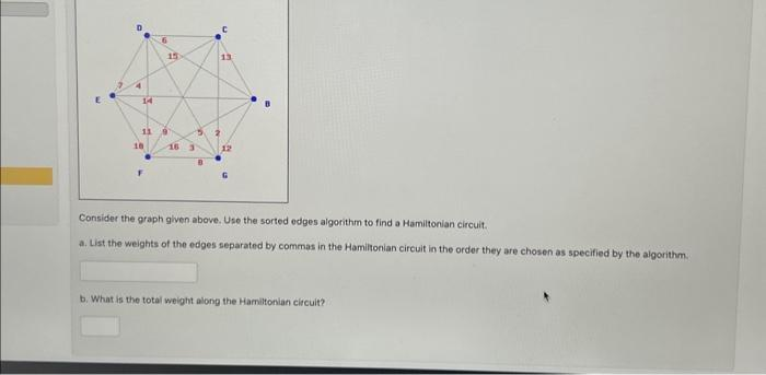 14
11
18
15
16 3
13
5 2
Consider the graph given above. Use the sorted edges algorithm to find a Hamiltonian circuit.
a. List the weights of the edges separated by commas in the Hamiltonian circuit in the order they are chosen as s
b. What is the total weight along the Hamiltonian circuit?
fied by the algorithm.