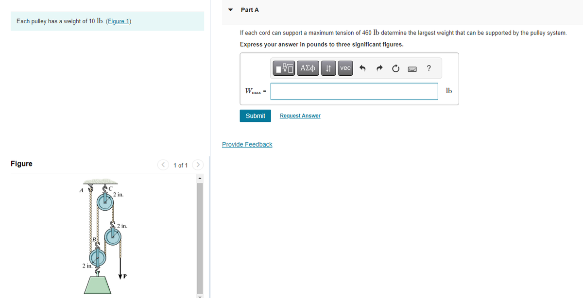 Each pulley has a weight of 10 lb. (Figure 1)
Figure
A
2 in.
C
2 in.
2 in.
1 of 1 >
Part A
If each cord can support a maximum tension of 460 lb determine the largest weight that can be supported by the pulley system.
Express your answer in pounds to three significant figures.
VAΣ vec
Wmax=
Submit
Provide Feedback
Request Answer
?
lb