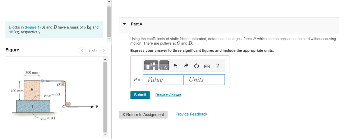 Blocks in (Figure 1) A and B have a mass of 5 kg and
16 kg, respectively.
Figure
400 mm
300 mm
B
A
DO
MAB=0.3
PA=0.1
<
1 of 1
P
>
▼ Part A
Using the coefficients of static friction indicated, determine the largest force P which can be applied to the cord without causing
motion. There are pulleys at C and D.
Express your answer to three significant figures and include the appropriate units.
P =
Submit
μA
Value
Request Answer
< Return to Assignment
Units
Provide Feedback
?