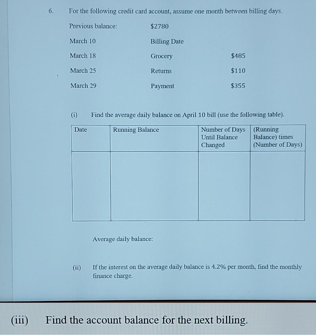 (iii)
6.
For the following credit card account, assume one month between billing days.
Previous balance:
$2780
Billing Date
Grocery
March 10
March 18
March 25
March 29
(i)
Date
(11)
Returns.
Payment
$485
$110
Average daily balance:
$355
Find the average daily balance on April 10 bill (use the following table).
Running Balance
Number of Days (Running
Until Balance
Changed
Balance) times
(Number of Days)
If the interest on the average daily balance is 4.2% per month, find the monthly
finance charge.
Find the account balance for the next billing.