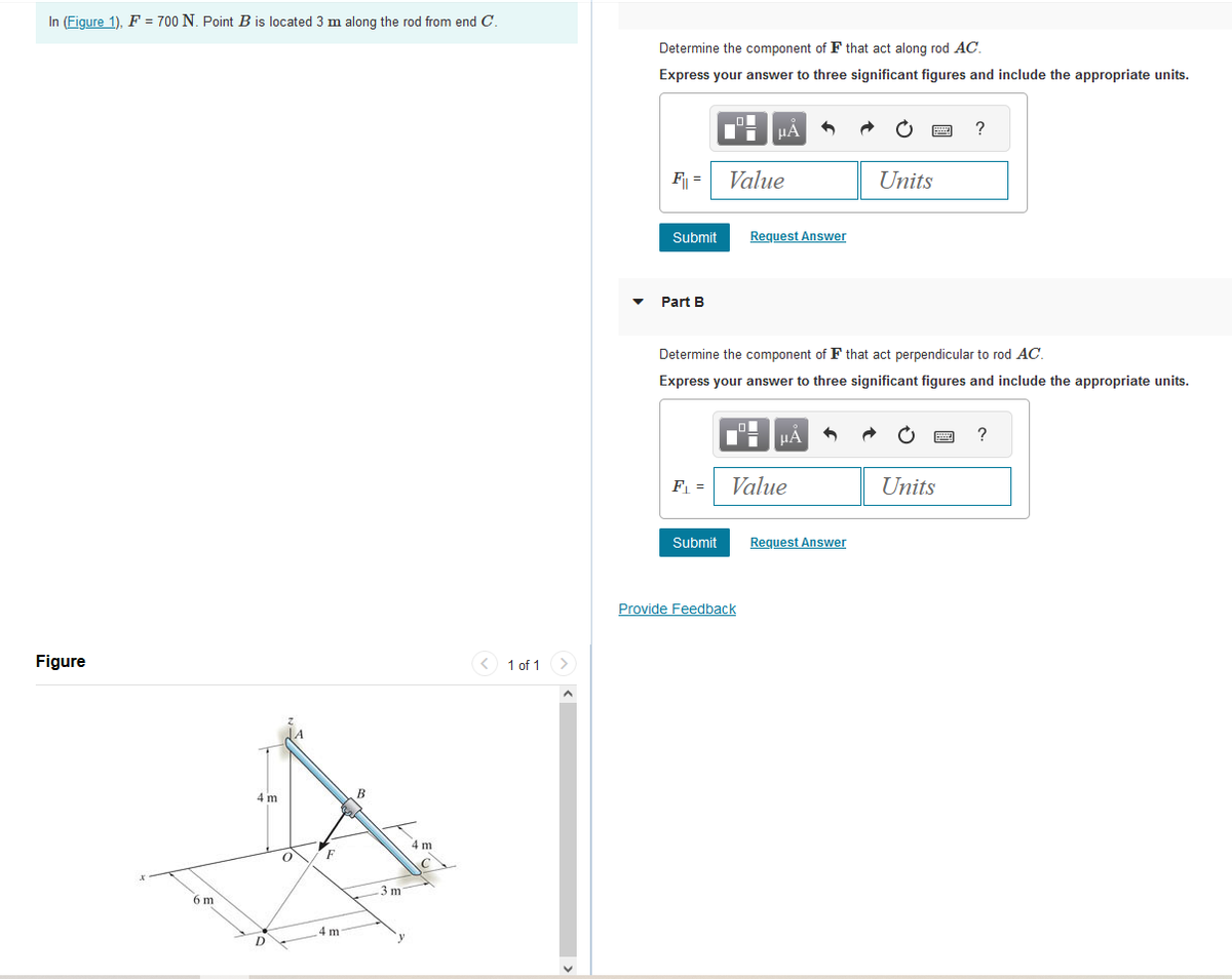 In (Figure 1), F = 700 N. Point B is located 3 m along the rod from end C.
Figure
6 m
4 m
D
O
F
4 m
B
-3 m
4 m
1 of 1
>
Determine the component of F that act along rod AC.
Express your answer to three significant figures and include the appropriate units.
F₁ = Value
Submit
Part B
μA
Submit
Request Answer
Provide Feedback
F₁ = Value
Determine the component of F that act perpendicular to rod AC.
Express your answer to three significant figures and include the appropriate units.
μA
Units
Request Answer
wwwww
F
?
Units
?