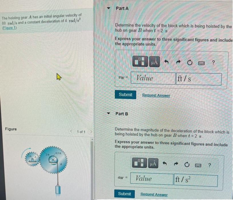 The hoisting gear A has an initial angular velocity of
80 rad/s and a constant deceleration of 4 rad/s²
(Figure 1)
Figure
2 ft
4
05 f
1 of 1
Part A
Determine the velocity of the block which is being hoisted by the
hub on gear B when t = 2 s
Express your answer to three significant figures and include
the appropriate units.
Uw =
Submit
Part B
aw =
HA
Value
Submit
Request Answer
0
Determine the magnitude of the deceleration of the block which is
being hoisted by the hub on gear B when t = 2 s.
Express your answer to three significant figures and include
the appropriate units.
HA
Value
ft/s
1
Request Answer
p
Pass
ft/s²
?
BARCE ?