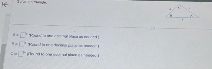 K
Solve the triangle.
A
B
C (Round to one decimal place as needed.)
A
(Round to one decimal place as needed.)
(Round to one decimal place as needed.)
0
2
B
C
5
4
A