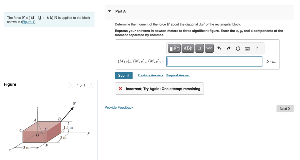 The force F = {-6i + 3j + 18 k} N is applied to the block
shown in (Figure 1).
Figure
X
-3 m
D
B
1.5 m
G
3m
F
1 of 1 >
Part A
Determine the moment of the force F about the diagonal AF of the rectangular block.
Express your answers in newton-meters to three significant figure. Enter the x, y, and z components of the
moment separated by commas.
(MAF)z. (MAF)y, (MAF) z =
Submit
VE ΑΣΦ
Provide Feedback
Previous Answers Request Answer
↓↑ vec
X Incorrect; Try Again; One attempt remaining
?
N.m
Next >