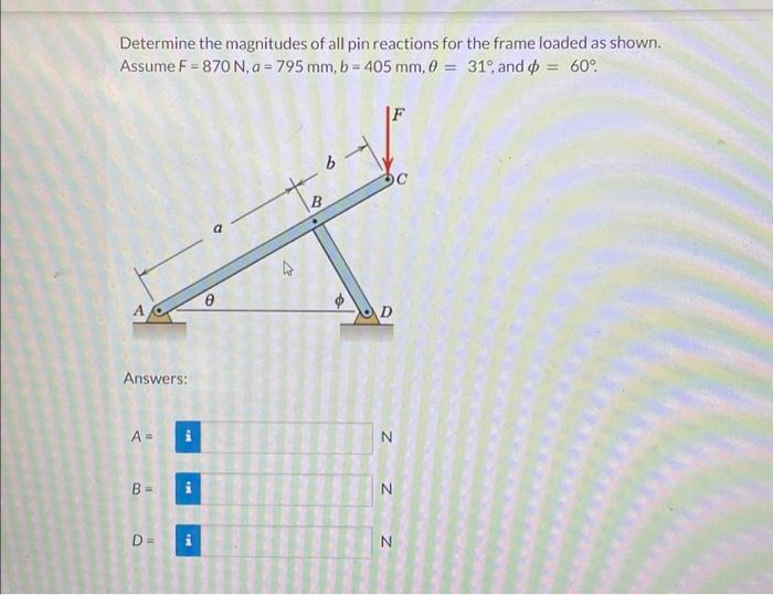 Determine the magnitudes of all pin reactions for the frame loaded as shown.
Assume F = 870 N, a = 795 mm, b = 405 mm, 0 = 31%, and = 60°
Answers:
A =
B
O
D=
THE
Q
to
B
V
N
N
N
C