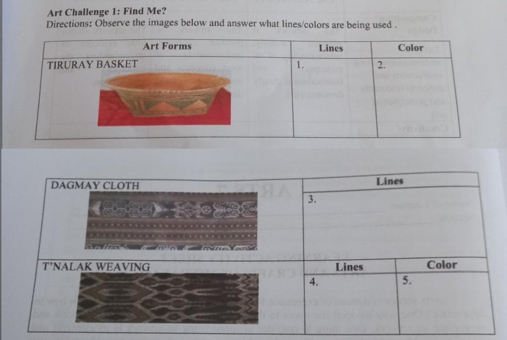 Art Challenge 1: Find Me?
Directions: Observe the images below and answer what lines/colors are being used.
Art Forms
Lines
Color
TIRURAY BASKET
1.
2.
DAGMAY CLOTH
Lines
3.
T'NALAK WEAVING
Lines
Color
4.
5.
