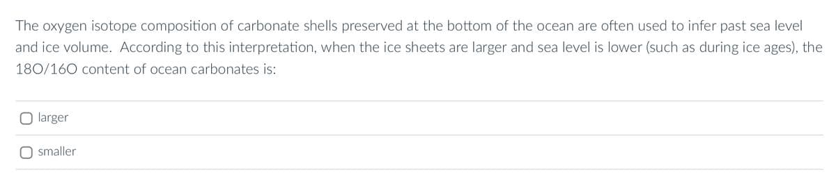 The oxygen isotope composition of carbonate shells preserved at the bottom of the ocean are often used to infer past sea level
and ice volume. According to this interpretation, when the ice sheets are larger and sea level is lower (such as during ice ages), the
180/160 content of ocean carbonates is:
larger
smaller