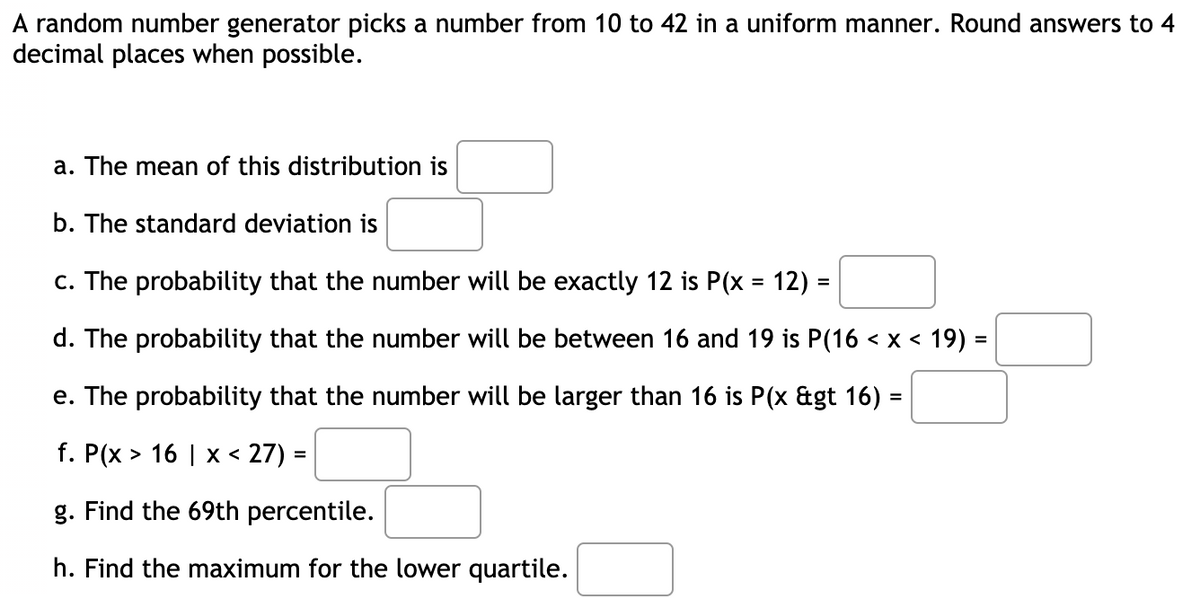 A random number generator picks a number from 10 to 42 in a uniform manner. Round answers to 4
decimal places when possible.
a. The mean of this distribution is
b. The standard deviation is
c. The probability that the number will be exactly 12 is P(x = 12) =
%3D
d. The probability that the number will be between 16 and 19 is P(16 < x < 19) =
e. The probability that the number will be larger than 16 is P(x &gt 16) =
f. P(x > 16 | x < 27) =
%3D
g. Find the 69th percentile.
h. Find the maximum for the lower quartile.
