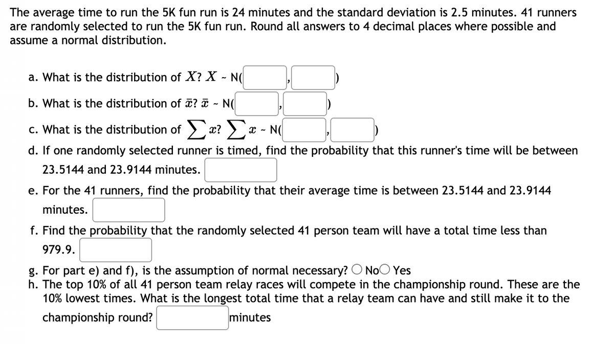 The average time to run the 5K fun run is 24 minutes and the standard deviation is 2.5 minutes. 41 runners
are randomly selected to run the 5K fun run. Round all answers to 4 decimal places where possible and
assume a normal distribution.
a. What is the distribution of X? X - N(
b. What is the distribution of ? ã - N(
c. What is the distribution of > x? > x - N(
d. If one randomly selected runner is timed, find the probability that this runner's time will be between
23.5144 and 23.9144 minutes.
e. For the 41 runners, find the probability that their average time is between 23.5144 and 23.9144
minutes.
f. Find the probability that the randomly selected 41 person team will have a total time less than
979.9.
g. For part e) and f), is the assumption of normal necessary? O NoO Yes
h. The top 10% of all 41 person team relay races will compete in the championship round. These are the
10% lowest times. What is the longest total time that a relay team can have and still make it to the
championship round?
minutes
