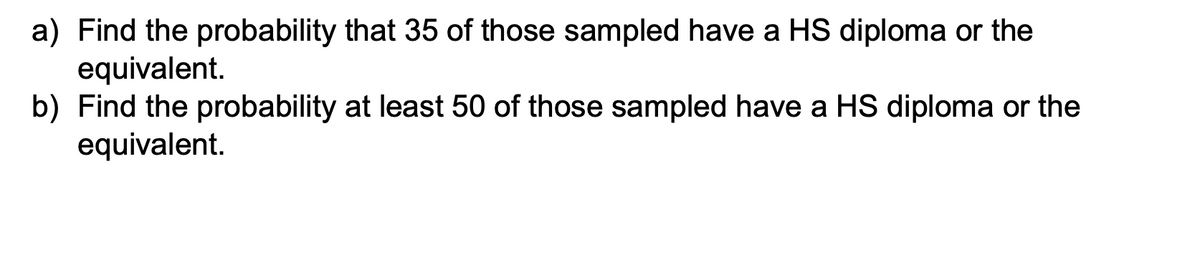 a) Find the probability that 35 of those sampled have a HS diploma or the
equivalent.
b) Find the probability at least 50 of those sampled have a HS diploma or the
equivalent.
