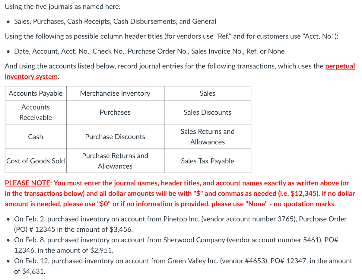 Using the five journals as named here:
• Sales, Purchases, Cash Receipts, Cash Disbursements, and General
Using the following as possible column header titles (for vendors use "Ref." and for customers use "Acct. No."):
• Date, Account, Acct. No., Check No., Purchase Order No., Sales Invoice No., Ref. or None
And using the accounts listed below, record journal entries for the following transactions, which uses the perpetual
inventory system:
Accounts Payable
Merchandise Inventory
Sales
Accounts
Purchases
Sales Discounts
Receivable
Sales Returns and
Cash
Purchase Discounts
Allowances
Purchase Returns and
Cost of Goods Sold
Sales Tax Payable
Allowances
PLEASE NOTE: You must enter the journal names, header titles, and account names exactly as written above (or
in the transactions below) and all dollar amounts will be with "$" and commas as needed (i.e. $12,345). If no dollar
amount is needed, please use "$0" or if no information is provided, please use "None" - no quotation marks.
• On Feb. 2, purchased inventory on account from Pinetop Inc. (vendor account number 3765), Purchase Order
(PO) # 12345 in the amount of $3,456.
• On Feb. 8, purchased inventory on account from Sherwood Company (vendor account number 5461), PO#
12346, in the amount of $2,951.
• On Feb. 12, purchased inventory on account from Green Valley Inc. (vendor #4653), PO# 12347, in the amount
of $4,631.
