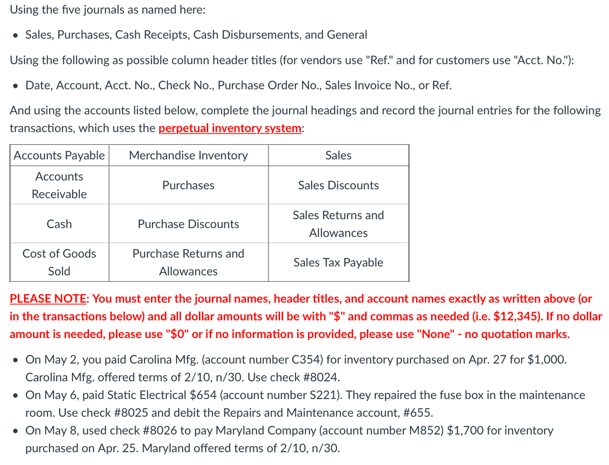 Using the five journals as named here:
• Sales, Purchases, Cash Receipts, Cash Disbursements, and General
Using the following as possible column header titles (for vendors use "Ref." and for customers use "Acct. No."):
• Date, Account, Acct. No., Check No., Purchase Order No., Sales Invoice No., or Ref.
And using the accounts listed below, complete the journal headings and record the journal entries for the following
transactions, which uses the perpetual inventory system:
Accounts Payable
Merchandise Inventory
Sales
Accounts
Purchases
Sales Discounts
Receivable
Sales Returns and
Cash
Purchase Discounts
Allowances
Cost of Goods
Purchase Returns and
Sales Tax Payable
Sold
Allowances
PLEASE NOTE: You must enter the journal names, header titles, and account names exactly as written above (or
in the transactions below) and all dollar amounts will be with "$" and commas as needed (i.e. $12,345). If no dollar
amount is needed, please use "$0" or if no information is provided, please use "None" - no quotation marks.
• On May 2, you paid Carolina Mfg. (account number C354) for inventory purchased on Apr. 27 for $1,000.
Carolina Mfg. offered terms of 2/10, n/30. Use check #8024.
• On May 6, paid Static Electrical $654 (account number S221). They repaired the fuse box in the maintenance
room. Use check #8025 and debit the Repairs and Maintenance account, #655.
• On May 8, used check #8026 to pay Maryland Company (account number M852) $1,700 for inventory
purchased on Apr. 25. Maryland offered terms of 2/10, n/30.
