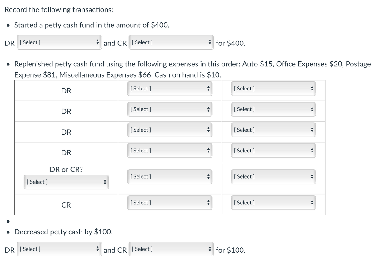 Record the following transactions:
• Started a petty cash fund in the amount of $400.
DR [ Select ]
* and CR [ Select ]
for $400.
• Replenished petty cash fund using the following expenses in this order: Auto $15, Office Expenses $20, Postage
Expense $81, Miscellaneous Expenses $66. Cash on hand is $10.
DR
[ Select ]
[
[ Select ]
DR
[ Select ]
[ Select ]
DR
[ Select ]
[ Select ]
DR
[ Select ]
[
[ Select ]
DR or CR?
[ Select ]
[
[ Select ]
[ Select ]
CR
[ Select ]
[
[ Select ]
• Decreased petty cash by $100.
DR [ Select ]
and CR [ Select ]
for $100.
