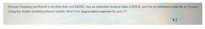 Duncan Company purchased a machine that cost $46002, has an estimated residual value of $2838, and has an estimated useful life of 10 yats
Using the double declining balance methid, what is the depreciation expense for year 2?
