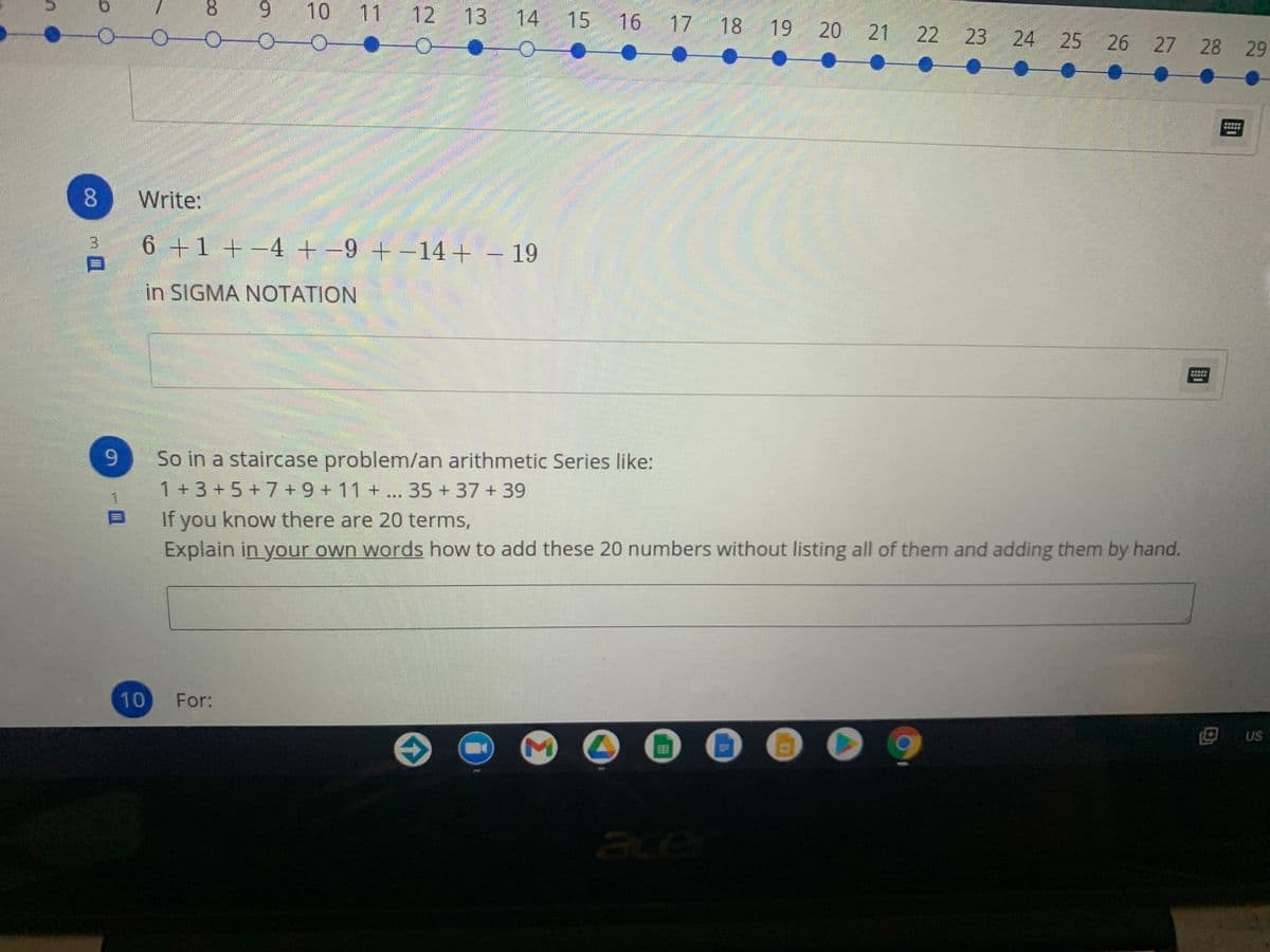 8.
9 10 11 12 13 14 15 16
17 18 19 20
21
22 23
24 25 26 27 28 29
梦
8 Write:
3.
6 +1 +-4 +-9 +-14+ – 19
in SIGMA NOTATION
9-
So in a staircase problem/lan arithmetic Series like:
1+3+5+7+9 + 11 + ... 35 + 37 + 39
If you know there are 20 terms,
Explain in your own words how to add these 20 numbers without listing all of them and adding them by hand.
10
For:
回us
US
ace
