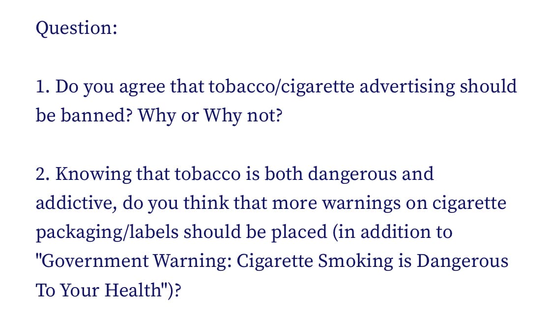 Question:
1. Do you agree that tobacco/cigarette advertising should
be banned? Why or Why not?
2. Knowing that tobacco is both dangerous and
addictive, do you think that more warnings on cigarette
packaging/labels should be placed (in addition to
"Government Warning: Cigarette Smoking is Dangerous
To Your Health")?
