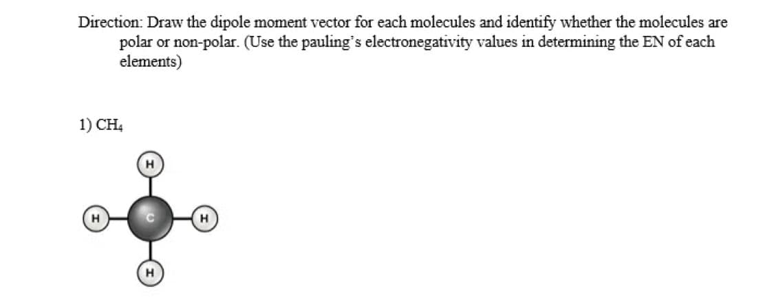 Direction: Draw the dipole moment vector for each molecules and identify whether the molecules are
polar or non-polar. (Use the pauling's electronegativity values in determining the EN of each
elements)
1) CH4
H
