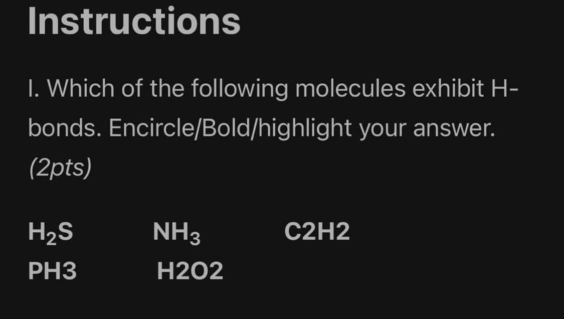 Instructions
I. Which of the following molecules exhibit H-
bonds. Encircle/Bold/highlight your answer.
(2pts)
H2S
NH3
C2H2
PH3
H2O2
