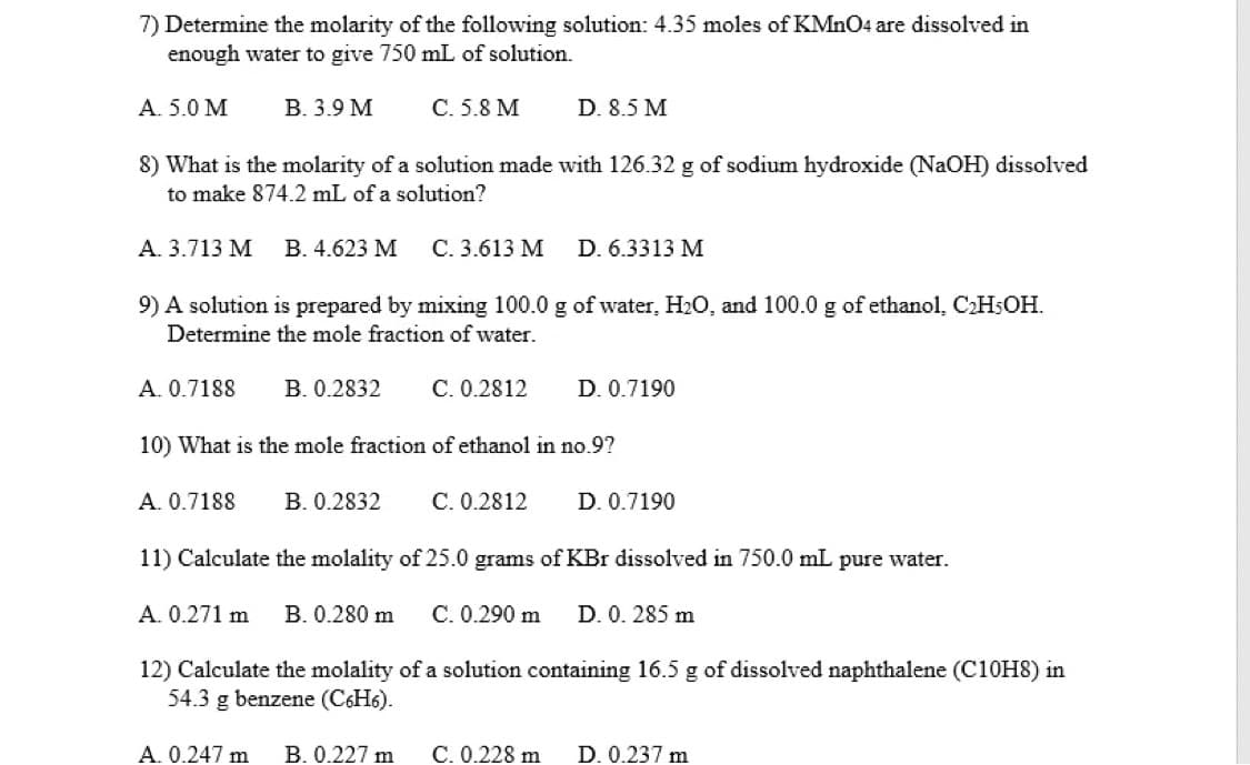 7) Determine the molarity of the following solution: 4.35 moles of KMnO4 are dissolved in
enough water to give 750 mL of solution.
A. 5.0 M
В. 3.9 М
С. 5.8 М
D. 8.5 M
8) What is the molarity of a solution made with 126.32 g of sodium hydroxide (NAOH) dissolved
to make 874.2 mL of a solution?
A. 3.713 M
B. 4.623 M
C. 3.613 M
D. 6.3313 M
9) A solution is prepared by mixing 100.0 g of water, H2O, and 100.0 g of ethanol, CH5OH.
Determine the mole fraction of water.
A. 0.7188
B. 0.2832
C. 0.2812
D. 0.7190
10) What is the mole fraction of ethanol in no.9?
A. 0.7188
B. 0.2832
C. 0.2812
D. 0.7190
11) Calculate the molality of 25.0 grams of KBr dissolved in 750.0 mL pure water.
A. 0.271 m
B. 0.280 m
C. 0.290 m
D. 0. 285 m
12) Calculate the molality of a solution containing 16.5 g of dissolved naphthalene (C10H8) in
54.3 g benzene (C6H6).
A. 0.247 m
B. 0.227 m
C. 0.228 m
D. 0.237 m
