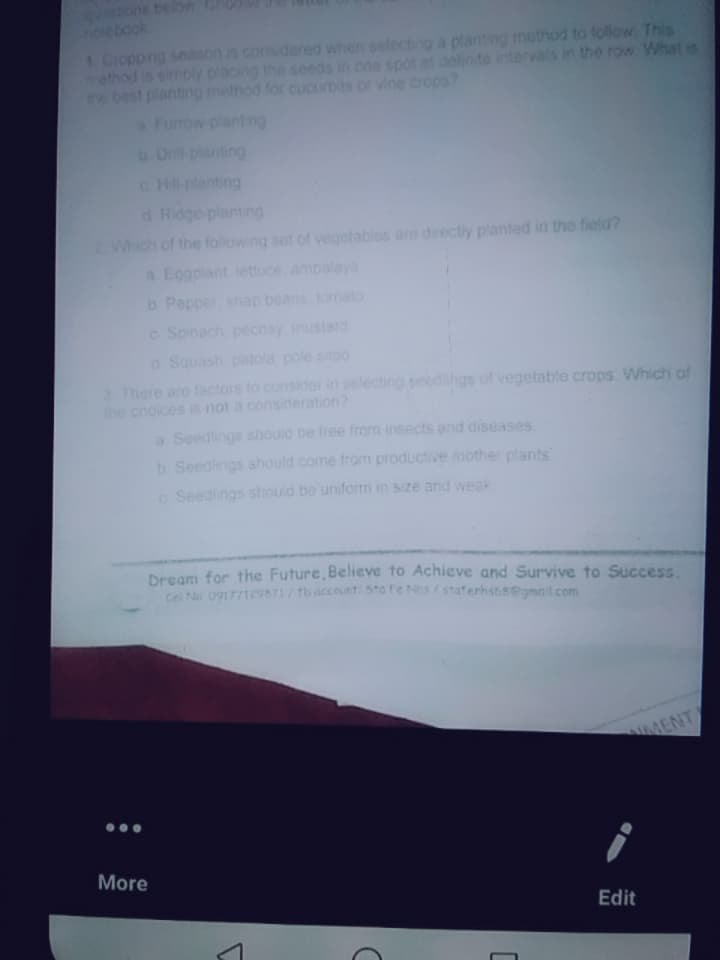 tons belon
olebaok
1. Cropping season is considered when selecting a planting method to follow. This
ethod is simply placing the seeds in one spot at delinte intervals in the row What s
the best planting method for cucurbits or vine crops?
Funow-planting
b. Dnil-planting
c Hill-planting
d Ridge planting
Which of the folowing set of vegetables are directly planted in the field?
a Eggpiant lettu
ampalaya
b Pepper anap beans tomato
c Spinach pechay mustard
a Squash patola pole sitao
3 There are factors to consider in selecting seedihgs of vegetable crops. Which of
the choices is not a consideration?
a Seedlings should be free from insects and diseases
b Seedings should come from productive
ther plants
c Seedings should be uniform in size and weak
Dream for the Future, Believe to Achieve and Survive to Success.
ce Na 09177129571/tb account: 5ta fe Nhs/staterhstsegmait.com
MENT
More
Edit
