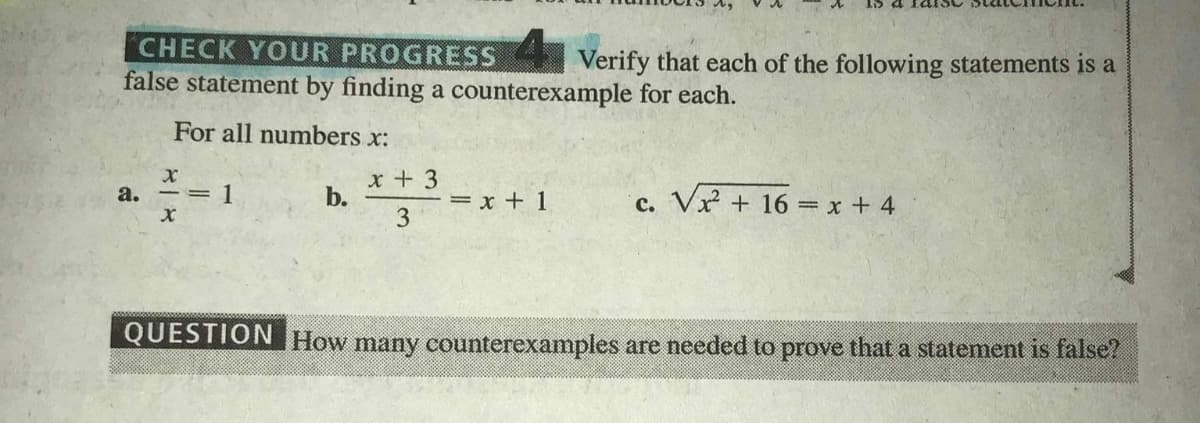 CHECK YOUR PROGRESS Verify that each of the following statements is a
false statement by finding a counterexample for each.
For all numbers x:
1
x + 3
b.
c. Vx + 16 = x + 4
a.
= x + 1
3
QUESTION How many counterexamples are needed to prove that a statement is false?
