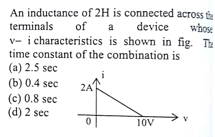 An inductance of 2H is connected across the
terminals
of
device
whose
a
v- i characteristics is shown in fig. Th
time constant of the combination is
(а) 2.5 sec
(b) 0.4 sec
(c) 0.8 sec
(d) 2 sec
2A
> v
V
10V
