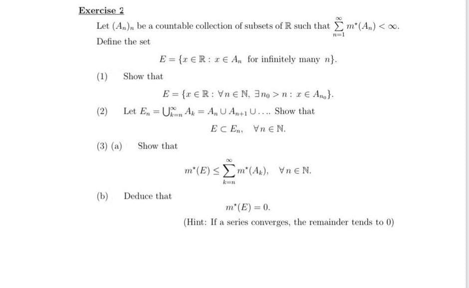 Exercise 2
Let (An)n be a countable collection of subsets of R such that m*(An) < 0.
Define the set
(1)
Show that
E = {xER: € An for infinitely many n}.
E = {x ER: VnEN, 3no >n: x € Ang}.
(2) Let En Un Ak = An U An+1 U.... Show that
=
EcEm
VneN.
(3) (a) Show that
(b) Deduce that
80
7=1
m²(E) ≤ [m*(A), VEN.
m* (E) = 0.
(Hint: If a series converges, the remainder tends to 0)