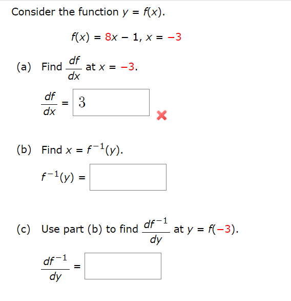 Consider the function y = f(x).
f(x) = 8x - 1, x = -3
df
(a) Find at x = -3.
dx
df
dx
=
3
(b) Find x = f¯¹(y).
f-¹(y) =
(c) Use part (b) to find
df-1
dy
=
X
df-1
dy
at y = f(-3).