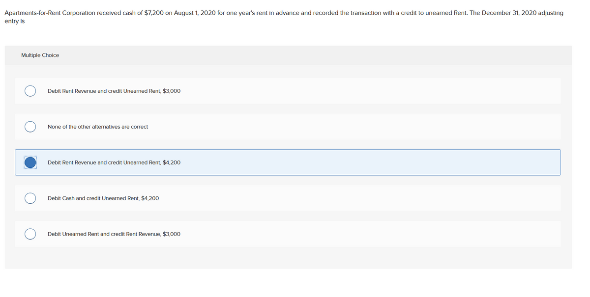 Apartments-for-Rent Corporation received cash of $7,200 on August 1, 2020 for one year's rent in advance and recorded the transaction with a credit to unearned Rent. The December 31, 2020 adjusting
entry is
Multiple Choice
........
Debit Rent Revenue and credit Unearned Rent, $3,000
None of the other alternatives are correct
Debit Rent Revenue and credit Unearned Rent, $4,200
Debit Cash and credit Unearned Rent, $4,200
Debit Unearned Rent and credit Rent Revenue, $3,000