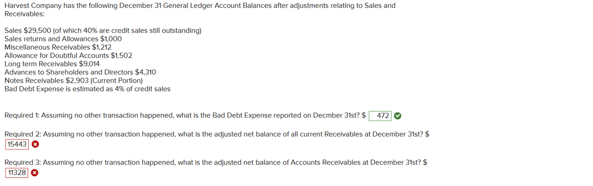 Harvest Company has the following December 31 General Ledger Account Balances after adjustments relating to Sales and
Receivables:
Sales $29,500 (of which 40% are credit sales still outstanding)
Sales returns and Allowances $1,000
Miscellaneous Receivables $1,212
Allowance for Doubtful Accounts $1,502
Long term Receivables $9,014
Advances to Shareholders and Directors $4,310
Notes Receivables $2,903 (Current Portion)
Bad Debt Expense is estimated as 4% of credit sales
Required 1: Assuming no other transaction happened, what is the Bad Debt Expense reported on Decmber 31st? $ 472
Required 2: Assuming no other transaction happened, what is the adjusted net balance of all current Receivables at December 31st? $
15443
Required 3: Assuming no other transaction happened, what is the adjusted net balance of Accounts Receivables at December 31st? $
11328