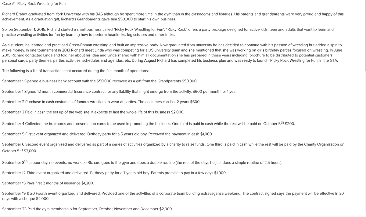 Case #1: Ricky Rock Wrestling for Fun
Richard Brandt graduated from York University with his BAS although he spent more time in the gym than in the classrooms and libraries. His parents and grandparents were very proud and happy of this
achievement. As a graduation gift, Richard's Grandparents gave him $50,000 to start his own business.
So, on September 1, 2015, Richard started a small business called "Ricky Rock Wrestling for Fun". "Ricky Rock" offers a party package designed for active kids, teen and adults that want to learn and
practice wrestling activities for fun by learning how to perform headlocks, leg scissors and other tricks.
As a student, he learned and practiced Greco-Roman wrestling and built an impressive body. Now graduated from university he has decided to continue with his passion of wrestling but added a spin to
make money. In one tournament in 2013 Richard meet Linda who was competing for a US university team and she mentioned that she was working on girls birthday parties focused on wrestling. In June
2015 Richard contacted Linda and told her about his idea and Linda shared with him all documentation she has prepared in these years including: brochure to be distributed to potential customers,
personal cards, party themes, parties activities, schedules and agendas, etc. During August Richard has completed his business plan and was ready to launch 'Ricky Rock Wresting for Fun' in the GTA.
The following is a list of transactions that occurred during the first month of operations:
September 1 Opened a business bank account with the $50,000 received as a gift from the Grandparents $50,000
September 1 Signed 12 month commercial insurance contract for any liability that might emerge from the activity, $600 per month for 1 year.
September 2 Purchase in cash costumes of famous wrestlers to wear at parties. The costumes can last 2 years $600.
September 3 Paid in cash the set up of the web site. It expects to last the whole life of this business $2,000.
September 4 Collected the brochures and presentation cards to be used in promoting the business. One third is paid in cash while the rest will be paid on October 5th $300.
September 5 First event organized and delivered. Birthday party for a 5 years old boy. Received the payment in cash $1,000.
September 6 Second event organized and delivered as part of a series of activities organized by a charity to raise funds. One third is paid in cash while the rest will be paid by the Charity Organization on
October 5th $3,000.
September 8th Labour day, no events, no work so Richard goes to the gym and does a double routine (the rest of the days he just does a simple routine of 2.5 hours).
September 12 Third event organized and delivered. Birthday party for a 7 years old boy. Parents promise to pay in a few days $1,000.
September 15 Pays first 2 months of insurance $1,200.
September 19 & 20 Fourth event organized and delivered. Provided one of the activities of a corporate team building extravaganza weekend. The contract signed says the payment will be effective in 30
days with a cheque $2,000.
September 23 Paid the gym membership for September, October, November and December $2,000.