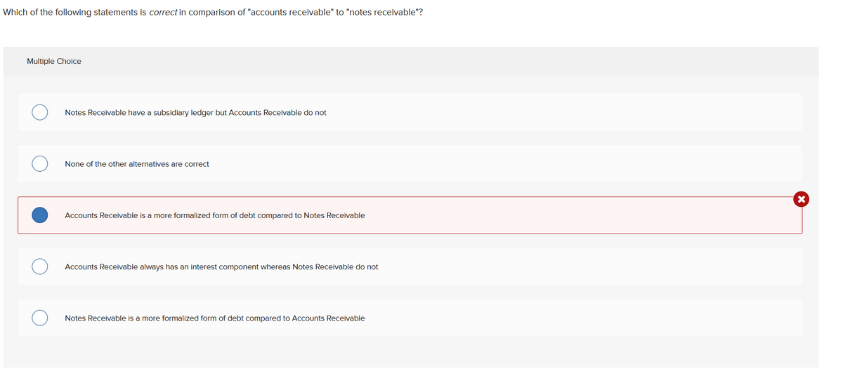 Which of the following statements is correct in comparison of "accounts receivable" to "notes receivable"?
Multiple Choice
Notes Receivable have a subsidiary ledger but Accounts Receivable do not
None of the other alternatives are correct
Accounts Receivable is a more formalized form of debt compared to Notes Receivable
Accounts Receivable always has an interest component whereas Notes Receivable do not
Notes Receivable is a more formalized form of debt compared to Accounts Receivable
X