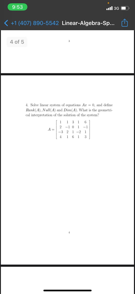 9:53
ull 3G
< +1 (407) 890-5542 Linear-Algebra-Sp...
4 of 5
3
4. Solve linear system of equations Ar = 0, and define
Rank(A), Null(A) and Dim(A). What is the geometri-
cal interpretation of the solution of the system?
1 1 3 1
2 -1 0 1 -1
A =
-3 2 1 -2 1
4 1 6 1 3
