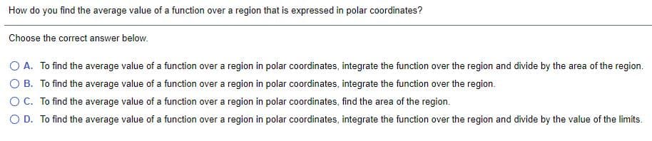 How do you find the average value of a function over a region that is expressed in polar coordinates?
Choose the correct answer below.
O A. To find the average value of a function over a region in polar coordinates, integrate the function over the region and divide by the area of the region.
O B. To find the average value of a function over a region in polar coordinates, integrate the function over the region.
OC. To find the average value of a function over a region in polar coordinates, find the area of the region.
O D. To find the average value of a function over a region in polar coordinates, integrate the function over the region and divide by the value of the limits.
