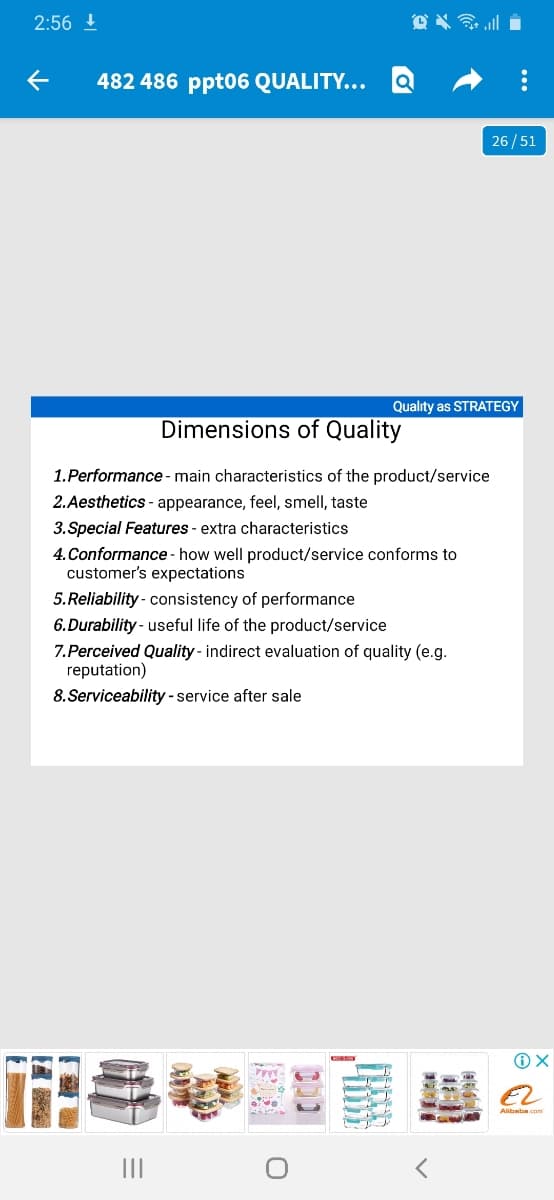 2:56 !
482 486 ppt06 QUALITY...
26/51
Quality as STRATEGY
Dimensions of Quality
1.Performance - main characteristics of the product/service
2.Aesthetics - appearance, feel, smell, taste
3. Special Features - extra characteristics
4. Conformance - how well product/service conforms to
customer's expectations
5.Reliability - consistency of performance
6.Durability - useful life of the product/service
7.Perceived Quality - indirect evaluation of quality (e.g.
reputation)
8. Serviceability -service after sale
